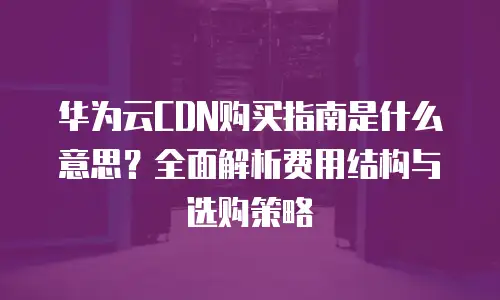 华为云CDN购买指南是什么意思？全面解析费用结构与选购策略