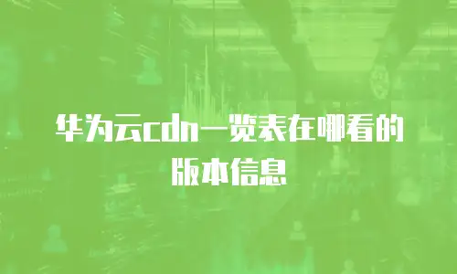 华为云cdn一览表在哪看的版本信息