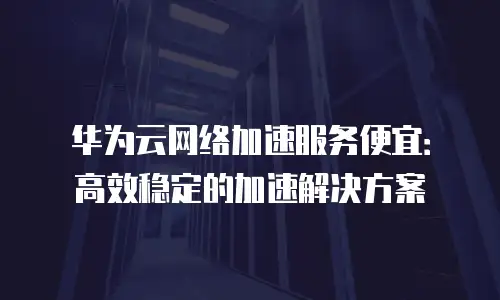 华为云网络加速服务便宜：高效稳定的加速解决方案
