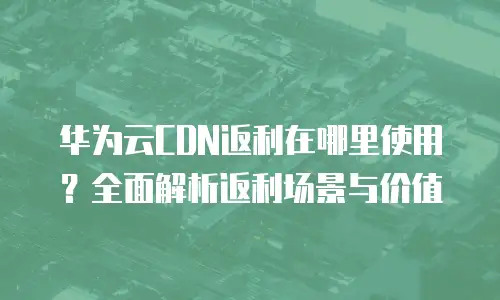 华为云CDN返利在哪里使用？全面解析返利场景与价值