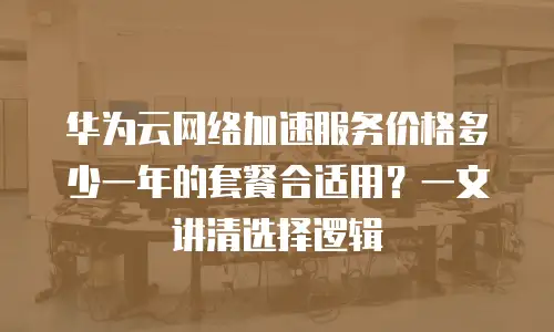 华为云网络加速服务价格多少一年的套餐合适用？一文讲清选择逻辑