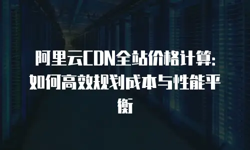 阿里云CDN全站价格计算：如何高效规划成本与性能平衡