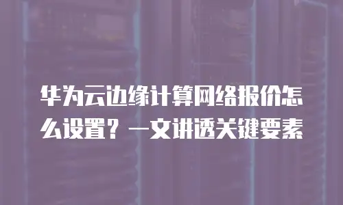 华为云边缘计算网络报价怎么设置？一文讲透关键要素
