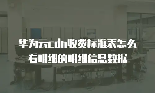 华为云cdn收费标准表怎么看明细的明细信息数据