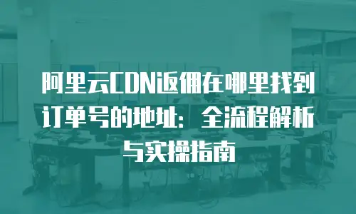 阿里云CDN返佣在哪里找到订单号的地址：全流程解析与实操指南