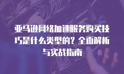 亚马逊网络加速服务购买技巧是什么类型的？全面解析与实战指南