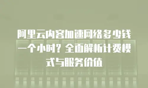 阿里云内容加速网络多少钱一个小时？全面解析计费模式与服务价值