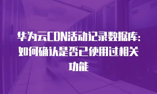 华为云CDN活动记录数据库：如何确认是否已使用过相关功能