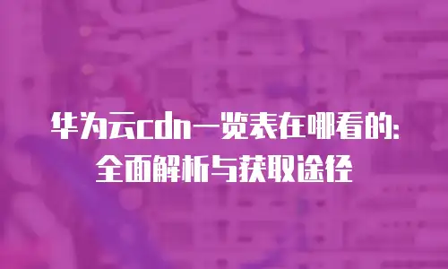 华为云cdn一览表在哪看的：全面解析与获取途径