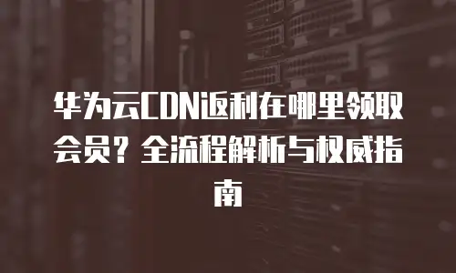 华为云CDN返利在哪里领取会员？全流程解析与权威指南
