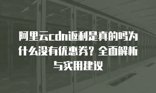 阿里云cdn返利是真的吗为什么没有优惠券？全面解析与实用建议