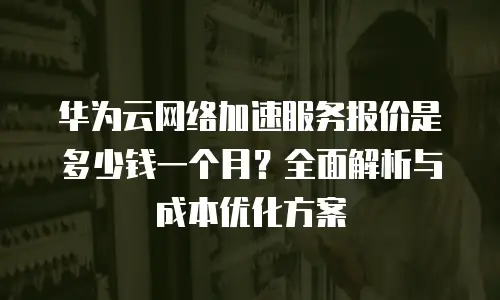华为云网络加速服务报价是多少钱一个月？全面解析与成本优化方案