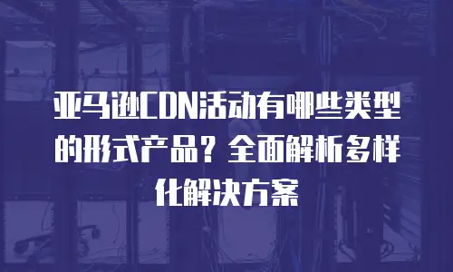 亚马逊CDN活动有哪些类型的形式产品？全面解析多样化解决方案