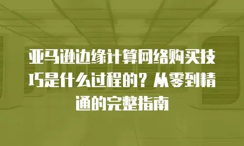 亚马逊边缘计算网络购买技巧是什么过程的？从零到精通的完整指南
