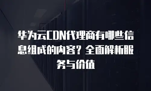 华为云CDN代理商有哪些信息组成的内容？全面解析服务与价值