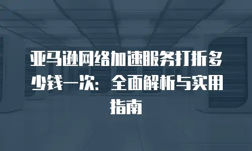 亚马逊网络加速服务打折多少钱一次：全面解析与实用指南