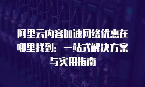 阿里云内容加速网络优惠在哪里找到：一站式解决方案与实用指南