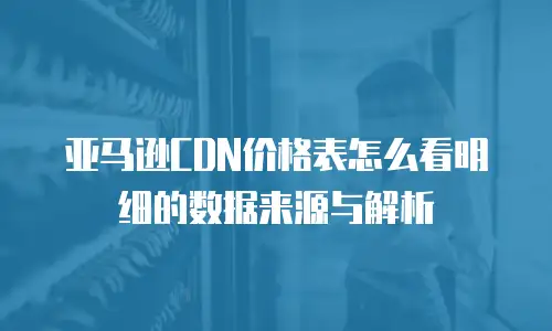 亚马逊CDN价格表怎么看明细的数据来源与解析