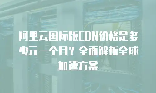 阿里云国际版CDN价格是多少元一个月？全面解析全球加速方案