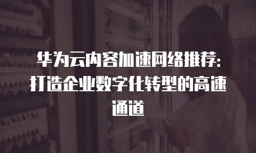 华为云内容加速网络推荐：打造企业数字化转型的高速通道