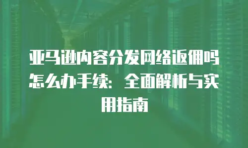 亚马逊内容分发网络返佣吗怎么办手续：全面解析与实用指南