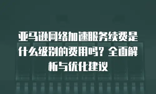 亚马逊网络加速服务续费是什么级别的费用吗？全面解析与优化建议