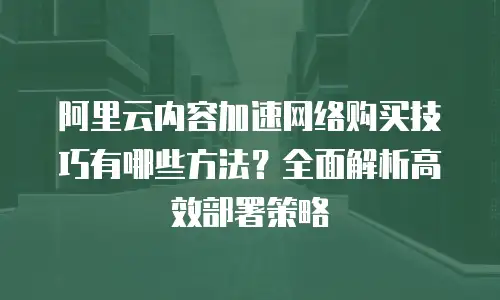 阿里云内容加速网络购买技巧有哪些方法？全面解析高效部署策略