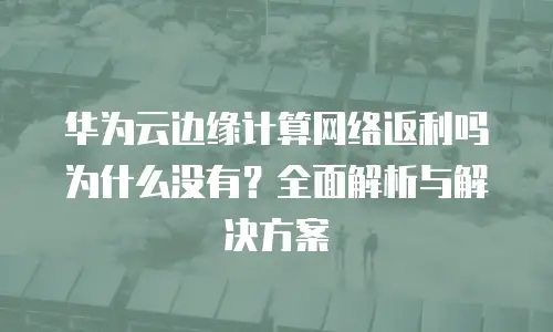华为云边缘计算网络返利吗为什么没有？全面解析与解决方案