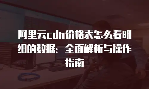 阿里云cdn价格表怎么看明细的数据：全面解析与操作指南