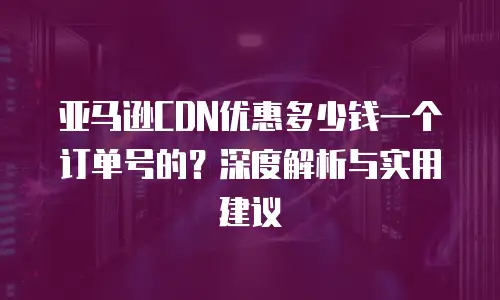 亚马逊CDN优惠多少钱一个订单号的？深度解析与实用建议