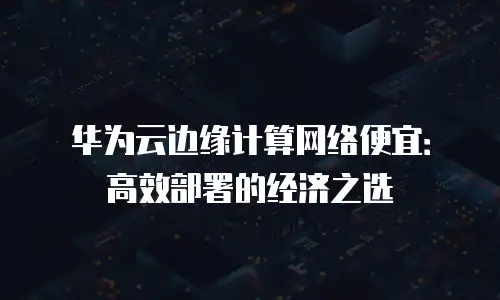 华为云边缘计算网络便宜：高效部署的经济之选
