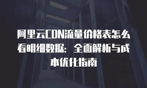 阿里云CDN流量价格表怎么看明细数据：全面解析与成本优化指南