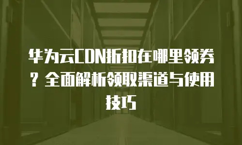 华为云CDN折扣在哪里领券？全面解析领取渠道与使用技巧