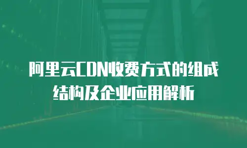 阿里云CDN收费方式的组成结构及企业应用解析