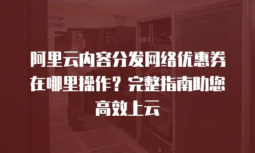 阿里云内容分发网络优惠券在哪里操作？完整指南助您高效上云