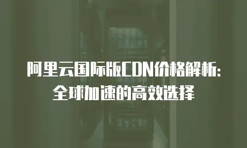 阿里云国际版CDN价格解析：全球加速的高效选择