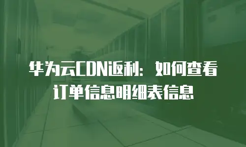 华为云CDN返利：如何查看订单信息明细表信息