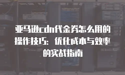 亚马逊cdn代金券怎么用的操作技巧：优化成本与效率的实战指南