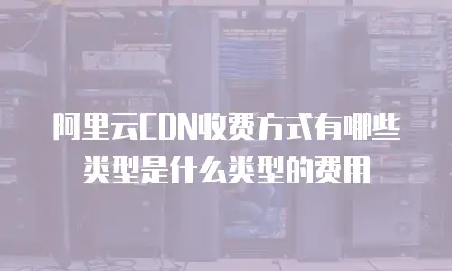 阿里云CDN收费方式有哪些类型是什么类型的费用