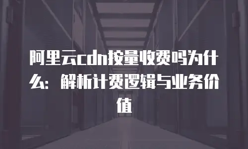 阿里云cdn按量收费吗为什么：解析计费逻辑与业务价值