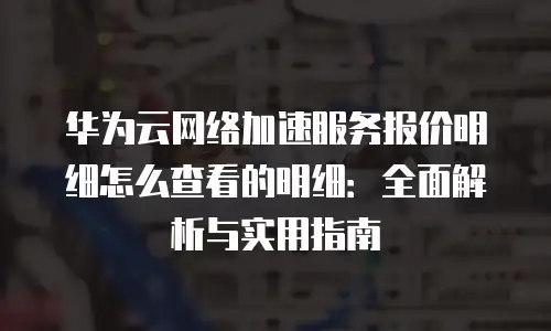 华为云网络加速服务报价明细怎么查看的明细：全面解析与实用指南