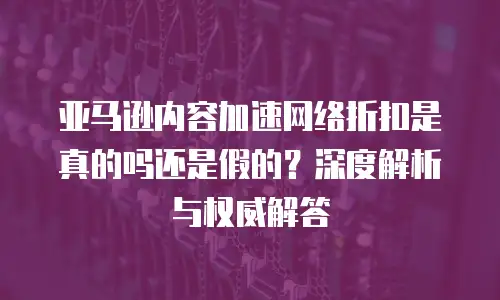 亚马逊内容加速网络折扣是真的吗还是假的？深度解析与权威解答
