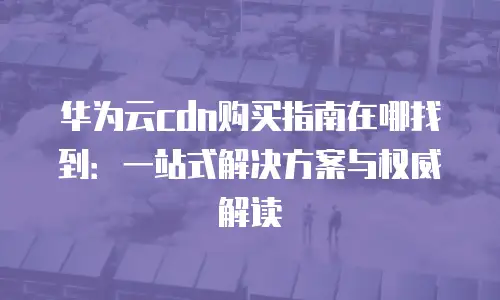 华为云cdn购买指南在哪找到：一站式解决方案与权威解读
