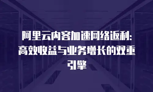 阿里云内容加速网络返利：高效收益与业务增长的双重引擎