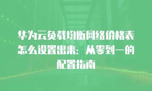 华为云负载均衡网络价格表怎么设置出来：从零到一的配置指南