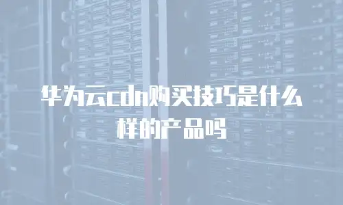 华为云cdn购买技巧是什么样的产品吗