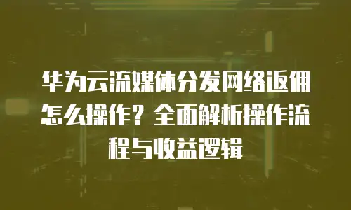 华为云流媒体分发网络返佣怎么操作？全面解析操作流程与收益逻辑
