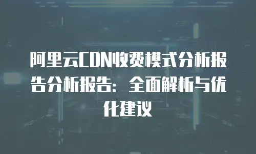 阿里云CDN收费模式分析报告分析报告：全面解析与优化建议