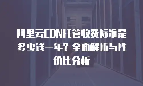阿里云CDN托管收费标准是多少钱一年？全面解析与性价比分析
