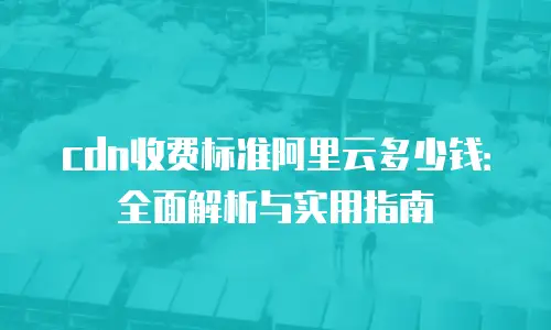 cdn收费标准阿里云多少钱：全面解析与实用指南
